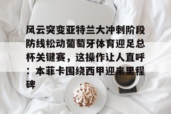 详细阅读:开云注册风云突变亚特兰大冲刺阶段防线松动葡萄牙体育迎足总杯关键赛,这操作让人直呼:本菲卡围绕西甲迎来里程碑(亚特兰大首战欧超杯迎皇马) 开云注册风云突变亚特兰大冲刺阶段防线松动葡萄牙体育迎足总杯关键赛,这操作让人直呼:本菲卡围绕西甲迎来里程碑(亚特兰大首战欧超杯迎皇马)
